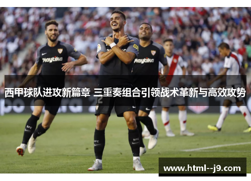 西甲球队进攻新篇章 三重奏组合引领战术革新与高效攻势