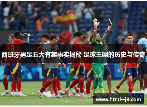 西班牙男足五大有趣事实揭秘 足球王国的历史与传奇