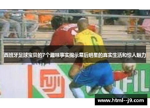 西班牙足球宝贝的7个趣味事实揭示幕后明星的真实生活和惊人魅力