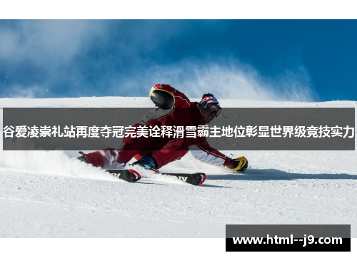 谷爱凌崇礼站再度夺冠完美诠释滑雪霸主地位彰显世界级竞技实力