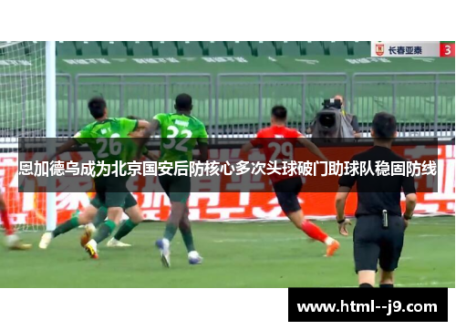 恩加德乌成为北京国安后防核心多次头球破门助球队稳固防线 恩加德乌成为北京国安后防核心多次头球破门助球队稳固防线