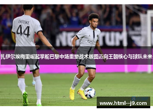 扎伊尔埃梅里崛起掌舵巴黎中场重塑战术版图迈向王朝核心与球队未来