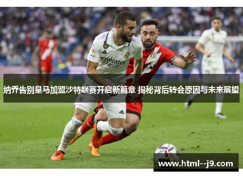 纳乔告别皇马加盟沙特联赛开启新篇章 揭秘背后转会原因与未来展望
