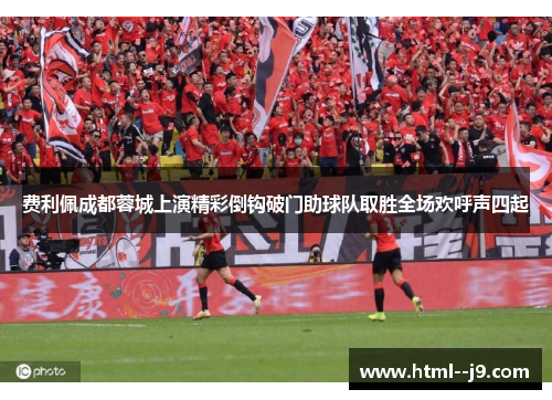 费利佩成都蓉城上演精彩倒钩破门助球队取胜全场欢呼声四起 费利佩成都蓉城上演精彩倒钩破门助球队取胜全场欢呼声四起
