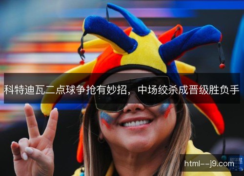 科特迪瓦二点球争抢有妙招，中场绞杀成晋级胜负手