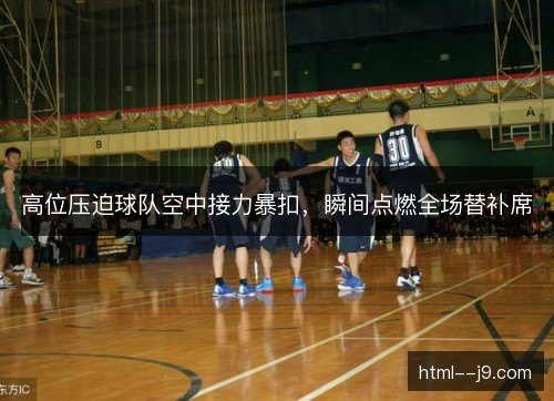 高位压迫球队空中接力暴扣，瞬间点燃全场替补席